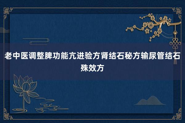 老中医调整脾功能亢进验方肾结石秘方输尿管结石殊效方