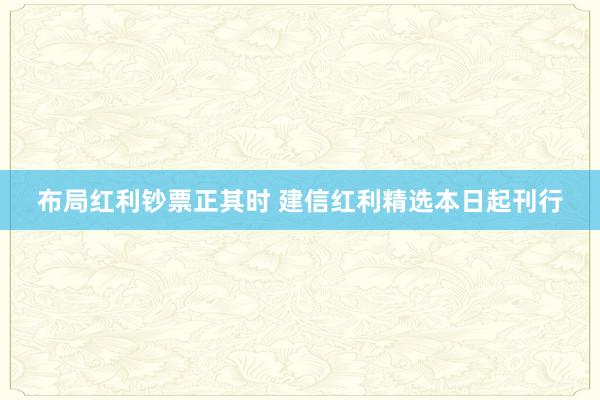 布局红利钞票正其时 建信红利精选本日起刊行