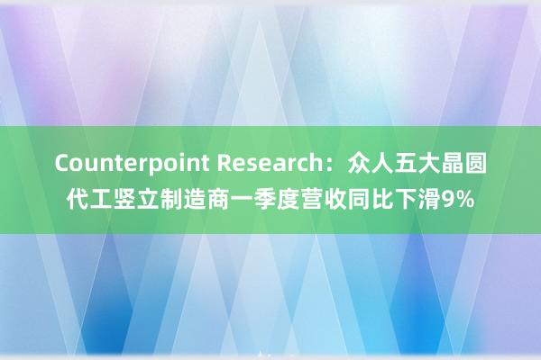 Counterpoint Research：众人五大晶圆代工竖立制造商一季度营收同比下滑9%