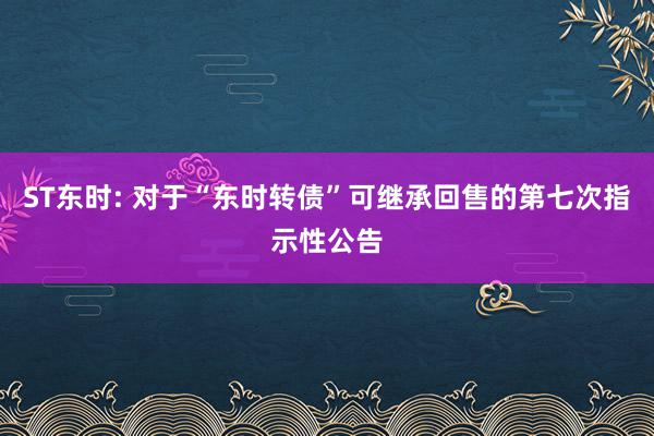 ST东时: 对于“东时转债”可继承回售的第七次指示性公告