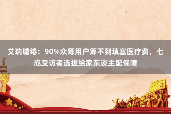 艾瑞缱绻：90%众筹用户筹不到填塞医疗费，七成受访者选拔给家东谈主配保障