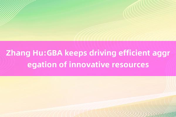 Zhang Hu:GBA keeps driving efficient aggregation of innovative resources