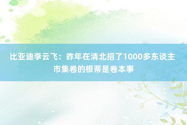 比亚迪李云飞：昨年在清北招了1000多东谈主 市集卷的根蒂是卷本事