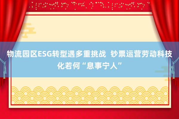 物流园区ESG转型遇多重挑战  钞票运营劳动科技化若何“息事宁人”