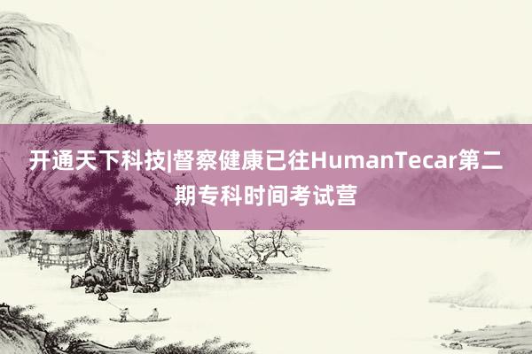 开通天下科技|督察健康已往HumanTecar第二期专科时间考试营