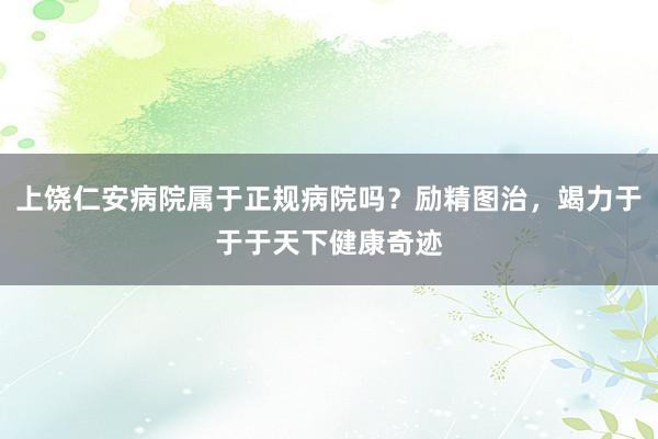 上饶仁安病院属于正规病院吗？励精图治，竭力于于于天下健康奇迹