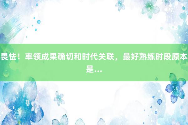 畏怯！率领成果确切和时代关联，最好熟练时段原本是...