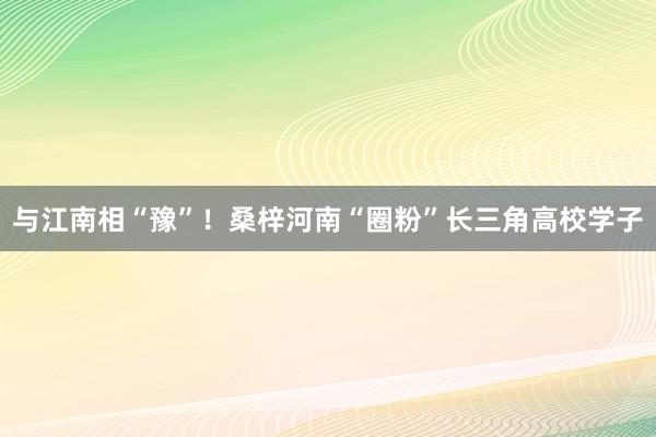 与江南相“豫”！桑梓河南“圈粉”长三角高校学子