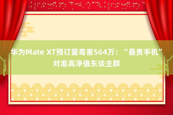 华为Mate XT预订量毒害564万：“最贵手机”对准高净值东谈主群