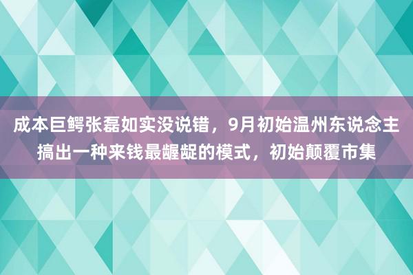 成本巨鳄张磊如实没说错，9月初始温州东说念主搞出一种来钱最龌龊的模式，初始颠覆市集