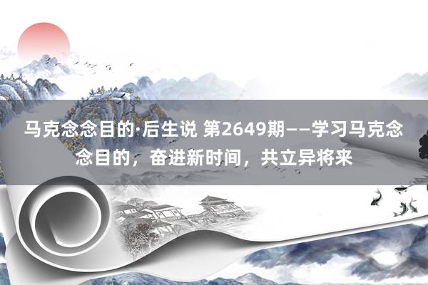 马克念念目的·后生说 第2649期——学习马克念念目的，奋进新时间，共立异将来