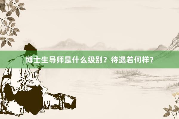 博士生导师是什么级别？待遇若何样？