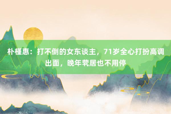 朴槿惠：打不倒的女东谈主，71岁全心打扮高调出面，晚年茕居也不用停