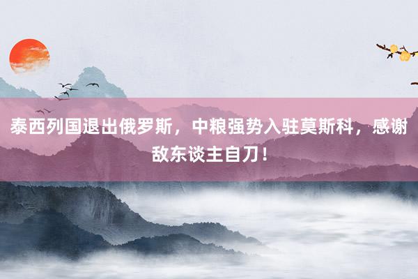 泰西列国退出俄罗斯，中粮强势入驻莫斯科，感谢敌东谈主自刀！