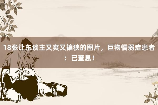 18张让东谈主又爽又褊狭的图片，巨物懦弱症患者：已窒息！