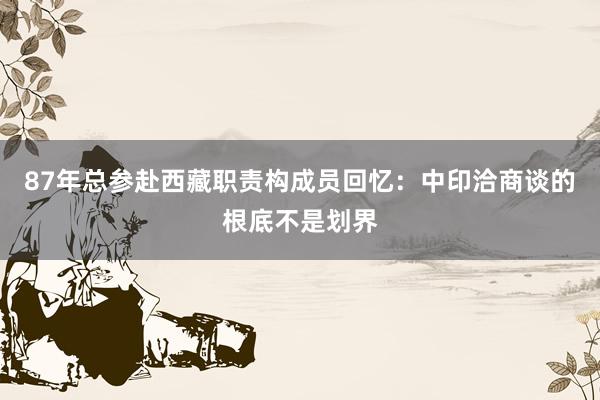 87年总参赴西藏职责构成员回忆：中印洽商谈的根底不是划界