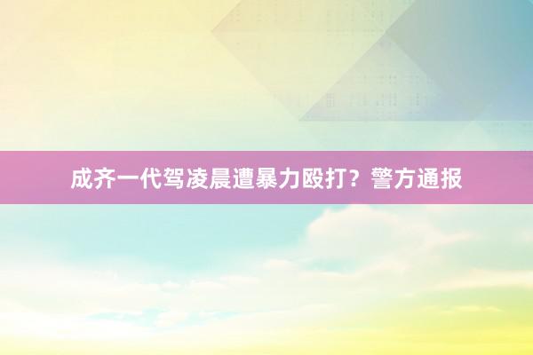 成齐一代驾凌晨遭暴力殴打？警方通报