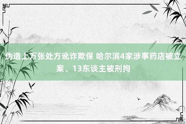 伪造上万张处方讹诈欺保 哈尔滨4家涉事药店被立案、13东谈主被刑拘