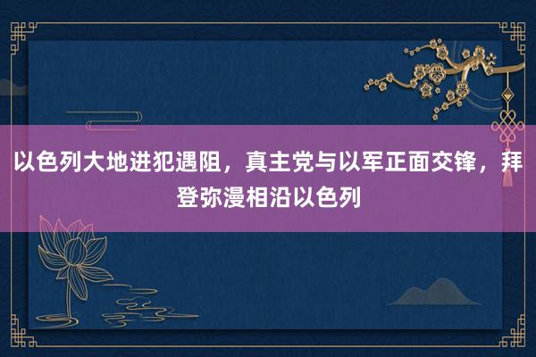 以色列大地进犯遇阻，真主党与以军正面交锋，拜登弥漫相沿以色列