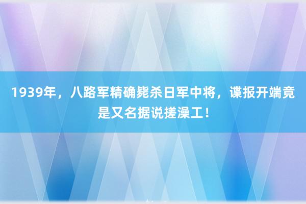 1939年，八路军精确毙杀日军中将，谍报开端竟是又名据说搓澡工！