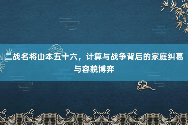 二战名将山本五十六，计算与战争背后的家庭纠葛与容貌博弈