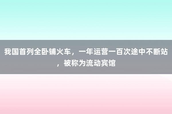 我国首列全卧铺火车，一年运营一百次途中不断站，被称为流动宾馆