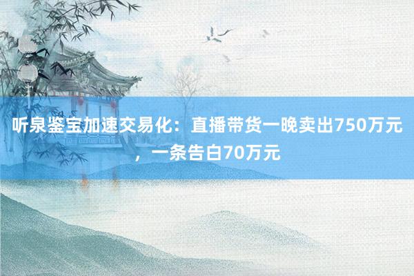 听泉鉴宝加速交易化：直播带货一晚卖出750万元，一条告白70万元