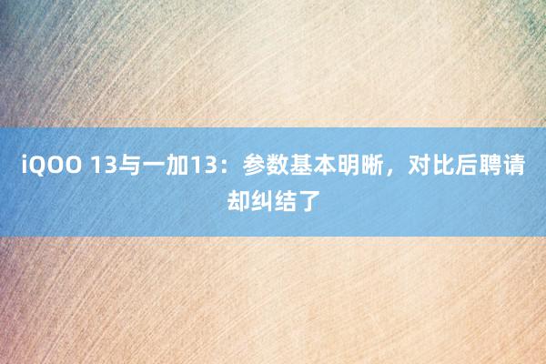 iQOO 13与一加13：参数基本明晰，对比后聘请却纠结了