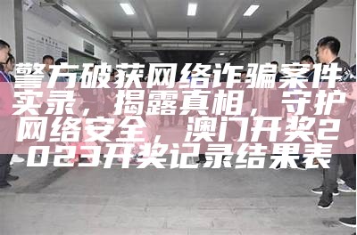 警方破获网络诈骗案件实录，揭露真相，守护网络安全，澳门开奖2023开奖记录结果表