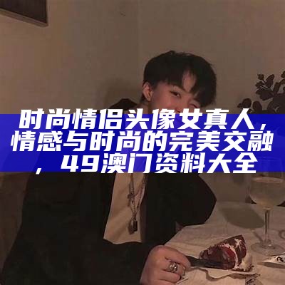 时尚情侣头像女真人，情感与时尚的完美交融，49澳门资料大全