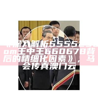 《深入解析555525oom王中王660678背后的精细化因素》，马会传真澳门云