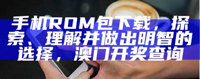 手机ROM包下载，探索、理解并做出明智的选择，澳门开奖查询